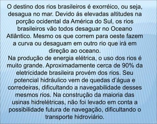 O destino dos rios brasileiros é exorréico, ou seja,
desagua no mar. Devido ás elevadas altitudes na
porção ocidental da América do Sul, os rios
brasileiros vão todos desaguar no Oceano
Atlântico. Mesmo os que correm para oeste fazem
a curva ou desaguam em outro rio que irá em
direção ao oceano.
Na produção de energia elétrica, o uso dos rios é
muito grande. Aproximadamente cerca de 90% da
eletricidade brasileira provém dos rios. Seu
potencial hidráulico vem de quedas d’água e
corredeiras, dificultando a navegabilidade desses
mesmos rios. Na construção da maioria das
usinas hidrelétricas, não foi levado em conta a
possibilidade futura de navegação, dificultando o
transporte hidroviário.
 