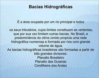 Bacias Hidrográficas
É a área ocupada por um rio principal e todos
os seus tributários, cujos limites constituem as vertentes,
que por sua vez limitam outras bacias. No Brasil, a
predominância do clima úmido propicia uma rede
hidrográfica numerosa e formada por rios com grande
volume de água.
As bacias hidrográficas brasileiras são formadas a partir de
três grandes divisores:
Planalto Brasileiro
Planalto das Guianas
Cordilheira dos Andes
 