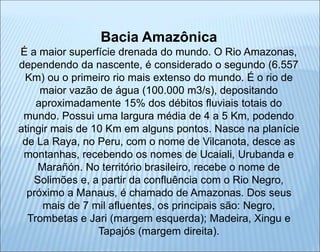 Bacia Amazônica
É a maior superfície drenada do mundo. O Rio Amazonas,
dependendo da nascente, é considerado o segundo (6.557
Km) ou o primeiro rio mais extenso do mundo. É o rio de
maior vazão de água (100.000 m3/s), depositando
aproximadamente 15% dos débitos fluviais totais do
mundo. Possui uma largura média de 4 a 5 Km, podendo
atingir mais de 10 Km em alguns pontos. Nasce na planície
de La Raya, no Peru, com o nome de Vilcanota, desce as
montanhas, recebendo os nomes de Ucaiali, Urubanda e
Marañón. No território brasileiro, recebe o nome de
Solimões e, a partir da confluência com o Rio Negro,
próximo a Manaus, é chamado de Amazonas. Dos seus
mais de 7 mil afluentes, os principais são: Negro,
Trombetas e Jari (margem esquerda); Madeira, Xingu e
Tapajós (margem direita).
 
