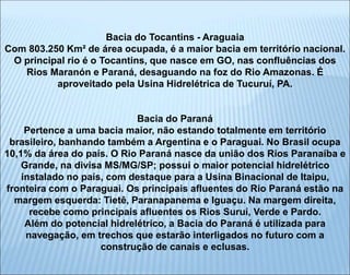 Bacia do Tocantins - Araguaia
Com 803.250 Km² de área ocupada, é a maior bacia em território nacional.
O principal rio é o Tocantins, que nasce em GO, nas confluências dos
Rios Maranón e Paraná, desaguando na foz do Rio Amazonas. É
aproveitado pela Usina Hidrelétrica de Tucuruí, PA.
Bacia do Paraná
Pertence a uma bacia maior, não estando totalmente em território
brasileiro, banhando também a Argentina e o Paraguai. No Brasil ocupa
10,1% da área do país. O Rio Paraná nasce da união dos Rios Paranaíba e
Grande, na divisa MS/MG/SP; possui o maior potencial hidrelétrico
instalado no país, com destaque para a Usina Binacional de Itaipu,
fronteira com o Paraguai. Os principais afluentes do Rio Paraná estão na
margem esquerda: Tietê, Paranapanema e Iguaçu. Na margem direita,
recebe como principais afluentes os Rios Suruí, Verde e Pardo.
Além do potencial hidrelétrico, a Bacia do Paraná é utilizada para
navegação, em trechos que estarão interligados no futuro com a
construção de canais e eclusas.
 