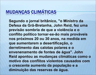 Segundo o jornal britânico, "o Ministro da
Defesa da Grã-Bretanha, John Reid, fez uma
previsão sombria de que a violência e o
conflito político tornar-se-ão mais prováveis
nos próximos 20 ou 30 anos, na medida em
que aumentarem a desertificação, o
derretimento das calotas polares e o
envenenamento de fontes de água". John
Reid apontou as mudanças climáticas como o
motivo dos conflitos violentos causados com
o crescente aumento da população e a
diminuição das reservas de água.
MUDANÇAS CLIMÁTICAS
 