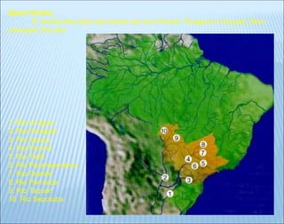 Bacia Platina
É constituída pelas sub-bacias dos rios Paraná, Paraguai e Uruguai. Seus
principais rios são:
1. Rio Uruguai
2. Rio Paraguai
3. Rio Iguaçu
4. Rio Paraná
5. Rio Tietê
6. Rio Paranapanema
7. Rio Grande
8. Rio Parnaíba
9. Rio Taquari
10. Rio Sepotuba
 