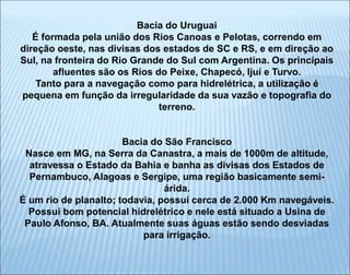 Bacia do Uruguai
É formada pela união dos Rios Canoas e Pelotas, correndo em
direção oeste, nas divisas dos estados de SC e RS, e em direção ao
Sul, na fronteira do Rio Grande do Sul com Argentina. Os principais
afluentes são os Rios do Peixe, Chapecó, Ijuí e Turvo.
Tanto para a navegação como para hidrelétrica, a utilização é
pequena em função da irregularidade da sua vazão e topografia do
terreno.
Bacia do São Francisco
Nasce em MG, na Serra da Canastra, a mais de 1000m de altitude,
atravessa o Estado da Bahia e banha as divisas dos Estados de
Pernambuco, Alagoas e Sergipe, uma região basicamente semi-
árida.
É um rio de planalto; todavia, possui cerca de 2.000 Km navegáveis.
Possui bom potencial hidrelétrico e nele está situado a Usina de
Paulo Afonso, BA. Atualmente suas águas estão sendo desviadas
para irrigação.
 