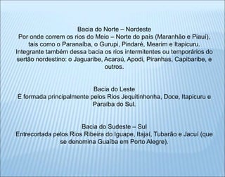 Bacia do Norte – Nordeste
Por onde correm os rios do Meio – Norte do país (Maranhão e Piauí),
tais como o Paranaíba, o Gurupi, Pindaré, Mearim e Itapicuru.
Integrante também dessa bacia os rios intermitentes ou temporários do
sertão nordestino: o Jaguaribe, Acaraú, Apodi, Piranhas, Capibaribe, e
outros.
Bacia do Leste
É formada principalmente pelos Rios Jequitinhonha, Doce, Itapicuru e
Paraíba do Sul.
Bacia do Sudeste – Sul
Entrecortada pelos Rios Ribeira do Iguape, Itajaí, Tubarão e Jacuí (que
se denomina Guaíba em Porto Alegre).
 
