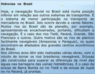 Hidrovias no Brasil
Hoje, a navegação fluvial no Brasil está numa posição
inferior em relação aos outros sistemas de transportes. É
o sistema de menor participação no transporte de
mercadoria no Brasil. Isto ocorre devido a vários fatores.
Muitos rios do Brasil são de planalto, por exemplo,
apresentando-se encachoeirados, portanto, dificultam a
navegação. É o caso dos rios Tietê, Paraná, Grande, São
Francisco e outros. Outro motivo são os rios de planície
facilmente navegáveis (Amazonas e Paraguai), os quais
encontram-se afastados dos grandes centros econômicos
do Brasil.
Nos últimos anos têm sido realizadas várias obras, com o
intuito de tornar os rios brasileiros navegáveis. Eclusas
são construídas para superar as diferenças de nível das
águas nas barragens das usinas hidrelétricas. É o caso da
eclusa de Barra Bonita no rio Tietê e da eclusa de Jupiá
no rio Paraná, já prontas.
 