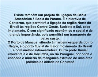 Existe também um projeto de ligação da Bacia
Amazônica à Bacia do Paraná. É a hidrovia de
Contorno, que permitirá a ligação da região Norte do
Brasil às regiões Centro-Oeste, Sudeste e Sul, caso
implantado. O seu significado econômico e social é de
grande importância, pois permitirá um transporte de
baixo custo.
O Porto de Manaus, situado à margem esquerda do rio
Negro, é o porto fluvial de maior movimento do Brasil
e com melhor infra-estrutura. Outro porto fluvial
relevante é o de Corumbá, no rio Paraguai, por onde é
escoado o minério de manganês extraído de uma área
próxima da cidade de Corumbá
 