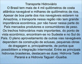 Transporte Hidroviário
O Brasil tem mais de 4 mil quilômetros de costa
atlântica navegável e milhares de quilômetros de rios.
Apesar de boa parte dos rios navegáveis estarem na
Amazônia, o transporte nessa região não tem grande
importância econômica, por não haver nessa parte do
País mercados produtores e consumidores de peso.
Os trechos hidroviários mais importantes, do ponto de
vista econômico, encontram-se no Sudeste e no Sul do
País. O pleno aproveitamento de outras vias navegáveis
dependem da construção de eclusas, pequenas obras
de dragagem e, principalmente, de portos que
possibilitem a integração intermodal. Entre as principais
hidrovias brasileiras, destacam-se duas: Hidrovia Tietê-
Paraná e a Hidrovia Taguari -Guaíba.
 