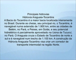 Principais hidrovias
Hidrovia Araguaia-Tocantins
A Bacia do Tocantins é a maior bacia localizada inteiramente
no Brasil. Durante as cheias, seu principal rio, o Tocantins, é
navegável numa extensão de 1.900 km, entre as cidades de
Belém, no Pará, e Peixes, em Goiás, e seu potencial
hidrelétrico é parcialmente aproveitado na Usina de Tucuruí,
no Pará. O Araguaia cruza o Estado de Tocantins de norte a
sul e é navegável num trecho de 1.100 km. A construção da
Hidrovia Araguaia-Tocantins visa criar um corredor de
transporte intermodal na região Norte.
 