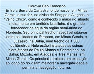 Hidrovia São Francisco
Entre a Serra da Canastra, onde nasce, em Minas
Gerais, e sua foz, na divisa de Sergipe e Alagoas, o
"Velho Chico", como é conhecido o maior rio situado
inteiramente em território brasileiro, é o grande
fornecedor de água da região semi-árida do
Nordeste. Seu principal trecho navegável situa-se
entre as cidades de Pirapora, em Minas Gerais, e
Juazeiro, na Bahia, num trecho de 1.300
quilômetros. Nele estão instaladas as usinas
hidrelétricas de Paulo Afonso e Sobradinho, na
Bahia; Moxotó, em Alagoas; e Três Marias, em
Minas Gerais. Os principais projetos em execução
ao longo do rio visam melhorar a navegabilidade e
permitir a navegação noturna.
 