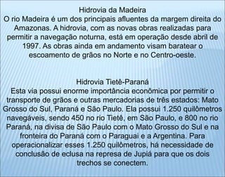 Hidrovia da Madeira
O rio Madeira é um dos principais afluentes da margem direita do
Amazonas. A hidrovia, com as novas obras realizadas para
permitir a navegação noturna, está em operação desde abril de
1997. As obras ainda em andamento visam baratear o
escoamento de grãos no Norte e no Centro-oeste.
Hidrovia Tietê-Paraná
Esta via possui enorme importância econômica por permitir o
transporte de grãos e outras mercadorias de três estados: Mato
Grosso do Sul, Paraná e São Paulo. Ela possui 1.250 quilômetros
navegáveis, sendo 450 no rio Tietê, em São Paulo, e 800 no rio
Paraná, na divisa de São Paulo com o Mato Grosso do Sul e na
fronteira do Paraná com o Paraguai e a Argentina. Para
operacionalizar esses 1.250 quilômetros, há necessidade de
conclusão de eclusa na represa de Jupiá para que os dois
trechos se conectem.
 