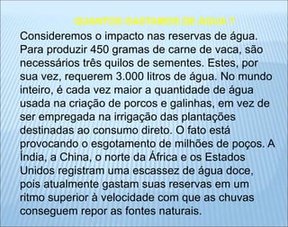 Consideremos o impacto nas reservas de água.
Para produzir 450 gramas de carne de vaca, são
necessários três quilos de sementes. Estes, por
sua vez, requerem 3.000 litros de água. No mundo
inteiro, é cada vez maior a quantidade de água
usada na criação de porcos e galinhas, em vez de
ser empregada na irrigação das plantações
destinadas ao consumo direto. O fato está
provocando o esgotamento de milhões de poços. A
Índia, a China, o norte da África e os Estados
Unidos registram uma escassez de água doce,
pois atualmente gastam suas reservas em um
ritmo superior à velocidade com que as chuvas
conseguem repor as fontes naturais.
QUANTOS GASTAMOS DE ÁGUA ?
 