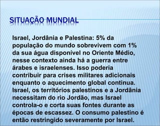 Israel, Jordânia e Palestina: 5% da
população do mundo sobrevivem com 1%
da sua água disponível no Oriente Médio,
nesse contexto ainda há a guerra entre
árabes e israelenses. Isso poderia
contribuir para crises militares adicionais
enquanto o aquecimento global continua.
Israel, os territórios palestinos e a Jordânia
necessitam do rio Jordão, mas Israel
controla-o e corta suas fontes durante as
épocas de escassez. O consumo palestino é
então restringido severamente por Israel.
SITUAÇÃO MUNDIAL
 