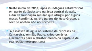 Neste início de 2014, após inundações catastróficas 
em parte do Sudeste e na área central do país, 
além da inundação secular que atingiu por alguns 
meses Rondônia, Acre e partes de Mato Grosso, a 
seca se abateu não no Nordeste. 
 A escassez de água no sistema de represas da 
Cantareira, em São Paulo, criou cenários 
alarmantes para o abastecimento da capital e de 
sua região metropolitana 
 