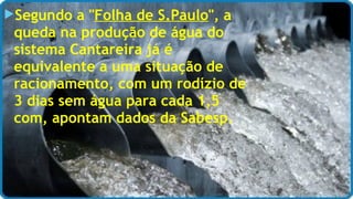 Segundo a "Folha de S.Paulo", a 
queda na produção de água do 
sistema Cantareira já é 
equivalente a uma situação de 
racionamento, com um rodízio de 
3 dias sem água para cada 1,5 
com, apontam dados da Sabesp. 
 