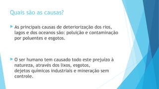 Quais são as causas? 
 As principais causas de deteriorização dos rios, 
lagos e dos oceanos são: poluição e contaminação 
por poluentes e esgotos. 
 O ser humano tem causado todo este prejuízo à 
natureza, através dos lixos, esgotos, 
dejetos químicos industriais e mineração sem 
controle. 
 