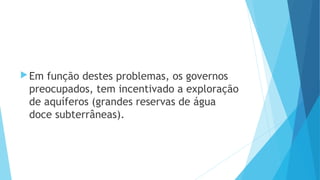 Em função destes problemas, os governos 
preocupados, tem incentivado a exploração 
de aquíferos (grandes reservas de água 
doce subterrâneas). 
 