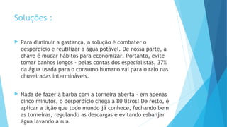 Soluções : 
 Para diminuir a gastança, a solução é combater o 
desperdício e reutilizar a água potável. De nossa parte, a 
chave é mudar hábitos para economizar. Portanto, evite 
tomar banhos longos - pelas contas dos especialistas, 37% 
da água usada para o consumo humano vai para o ralo nas 
chuveiradas intermináveis. 
 Nada de fazer a barba com a torneira aberta - em apenas 
cinco minutos, o desperdício chega a 80 litros! De resto, é 
aplicar a lição que todo mundo já conhece, fechando bem 
as torneiras, regulando as descargas e evitando esbanjar 
água lavando a rua. 
 