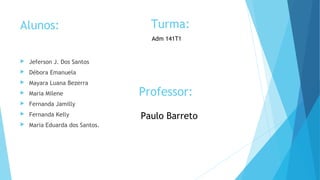 Alunos: 
 Jeferson J. Dos Santos 
 Débora Emanuela 
 Mayara Luana Bezerra 
 Maria Milene 
 Fernanda Jamilly 
 Fernanda Kelly 
 Maria Eduarda dos Santos. 
Turma: 
Adm 141T1 
Professor: 
Paulo Barreto 
 