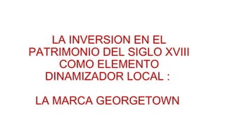 LA INVERSION EN EL
PATRIMONIO DEL SIGLO XVIII
COMO ELEMENTO
DINAMIZADOR LOCAL :
LA MARCA GEORGETOWN
 
