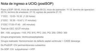 Nota de ingreso a UCIQ (postSOP)
Pase a SOP: 08:45, inicio de anestesia 09:33, inicio de operacion: 11:15, termino de operacion:
20:14, termino de anestesia: 21:12, egreso de paciente 21:15
1°CEC: 13:03- 15:30 (1:30 horas)
2°CEC: 15:30 - 15:47 ( 17 minutos)
3°CEC 17:05-17:45 (40 minutos)
Total de CEC: 02:27 minutos
BH: -108, sangrado: 1100, PG: 815, PFC: 243, PQ: 250, CRIO: 300
Cirugía programada: Ventriculoseptoplastia
Cirugía realizada: Hemicorrecion de defecto septal ventricular + CADE descarga
Dx PreSOP: CIV perimembranoso subaortico
Dx SOP: CIV subpulmonar + HTP
 