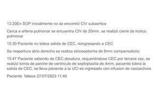 13:20En SOP inicialmente no se encontró CIV subaortico
Cerca a arteria pulmonar se encuentra CIV de 20mm, se realizó cierre de tronco
pulmonar
15:30 Paciente no tolera salida de CEC, reingresando a CEC
Se reapertura atrio derecho se realiza atrioseptomia de 8mm compensatorio
15:47 Paciente saliendo de CEC desatura, requeriéndose CEC por tercera vez, se
realizó tomia de parche de ventriculo de septoplastia de 4mm, paciente tolera la
salida de CEC, se lleva paciente a la UCI es ingresado con infusion de vasoactivos
Paciente fallece 27/07/2023 11:40
 