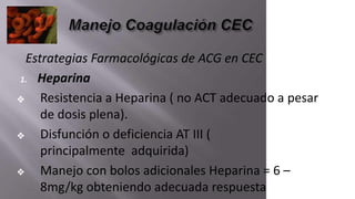 Estrategias Farmacológicas de ACG en CEC
1. Heparina
❖ Resistencia a Heparina ( no ACT adecuado a pesar
de dosis plena).
❖ Disfunción o deficiencia AT III (
principalmente adquirida)
❖ Manejo con bolos adicionales Heparina = 6 –
8mg/kg obteniendo adecuada respuesta
 