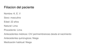 Filiacion del paciente
Nombre: K. E. V
Sexo: masculino
Edad: 22 años
Natural: Lima
Procedente: Lima
Antecedentes médicos: CIV perimembranoso desde el nacimiento
Antecedentes quirúrugicos: Niega
Medicación habitual: Niega
 