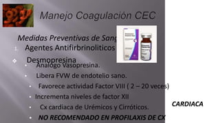 Medidas Preventivas de Sangrado
1. Agentes Antifirbrinoliticos
❖ Desmopresina
• Analogo Vasopresina.
• Libera FVW de endotelio sano.
• Favorece actividad Factor VIII ( 2 – 20 veces)
• Incrementa niveles de factor XII
• Cx cardiaca de Urémicos y Cirróticos.
• NO RECOMENDADO EN PROFILAXIS DE CX
CARDIACA
 