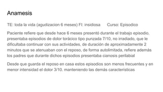 Anamesis
TE: toda la vida (agudizacion 6 meses) FI: insidiosa Curso: Episodico
Paciente refiere que desde hace 6 meses presentó durante el trabajo episodio,
presentaba episodios de dolor torácico tipo punzada 7/10, no irradiado, que le
dificultaba continuar con sus actividades, de duración de aproximadamente 2
minutos que se atenuaban con el reposo, de forma autolimitada, refiere además
los padres que durante dichos episodios presentaba cianosis perilabial
Desde que guarda el reposo en casa estos episodios son menos frecuentes y en
menor intensidad el dolor 3/10. manteniendo las demás características
 