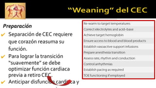 Preparación
✔ Separación de CEC requiere
que corazón reasuma su
función.
✔ Para lograr la transición
“suavemente” se debe
optimizar función cardiaca
previa a retiro CEC.
✔ Anticipar disfunción cardiaca y
 