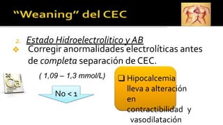 2. Estado Hidroelectrolitico y AB
❖ Corregir anormalidades electrolíticas antes
de completa separación de CEC.
( 1,09 – 1,3 mmol/L)
No < 1
❑ Hipocalcemia
lleva a alteración
en
contractibilidad y
vasodilatación
 