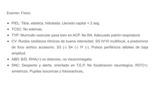 Examen Físico
▪ PIEL: Tibia, elástica, hidratada. Llenado capilar < 2 seg.
▪ TCSC: No edemas.
▪ TYP: Murmullo vesicular pasa bien en ACP. No RA. Adecuado patrón respiratorio
▪ CV: Ruidos cardiacos rítmicos de buena intensidad. SS IV/VI multifocal, a predominio
de foco aórtico accesorio. S3 (-) S4 (-) IY (-). Pulsos periféricos débiles de baja
amplitud.
▪ ABD: B/D, RHA(+) no doloroso, no visceromegalia.
▪ SNC: Despierto y alerta, orientado en T,E,P. No focalizacion neurologica, ROT(+)
simetricos. Pupilas isocoricas y fotoreactivas.
 