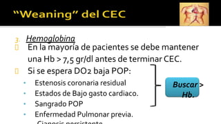 3. Hemoglobina
En la mayoría de pacientes se debe mantener
una Hb > 7,5 gr/dl antes de terminar CEC.
Si se espera DO2 baja POP:
• Estenosis coronaria residual
• Estados de Bajo gasto cardiaco.
• Sangrado POP
• Enfermedad Pulmonar previa.
Buscar >
Hb.
 