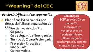 Predecir Diﬁcultad de separación
✔ Identiﬁcar los pacientes con
riesgo de falla en separación de
CEC.
o Función ventricular Pre
Cx pobre.
o Cx de Urgencia o Emergencia.
o Tiempo de Clamp Prolongado.
o Protección Miocadica
Inadecuada.
o Cx incompleta.
Estrategias
-BCPA previa a Cx en
pobre FV.
- Inotropicos y
vasopresores en
recalentamiento.
( Bolos luego de
desclampeado, durante
el recalentamiento)
-Bolos adrenalina –
 