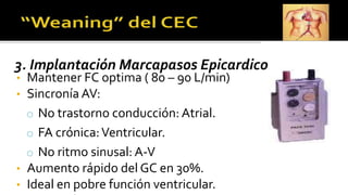 3. Implantación Marcapasos Epicardico
• Mantener FC optima ( 80 – 90 L/min)
• Sincronía AV:
o No trastorno conducción: Atrial.
o FA crónica:Ventricular.
o No ritmo sinusal: A-V
• Aumento rápido del GC en 30%.
• Ideal en pobre función ventricular.
 