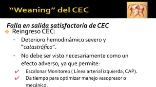 Falla en salida satisfactoria de CEC
❖ Reingreso CEC:
• Deterioro hemodinámico severo y
“catastróﬁco”.
• No debe ser visto necesariamente como un
efecto adverso, ya que permite:
✔ Escalonar Monitoreo ( Línea arterial izquierda, CAP).
✔ Da tiempo para optimizar manejo vasopresor o
mecánico.
 
