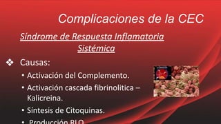 Complicaciones de la CEC
Síndrome de Respuesta Inflamatoria
Sistémica
❖ Causas:
• Activación del Complemento.
• Activación cascada fibrinolitica –
Kalicreina.
• Síntesis de Citoquinas.
 
