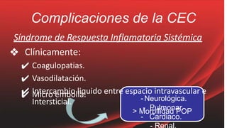 Complicaciones de la CEC
✔ Micro embolia.
Síndrome de Respuesta Inflamatoria Sistémica
❖ Clínicamente:
✔ Coagulopatias.
✔ Vasodilatación.
✔ Intercambio liquido entre espacio intravascular e
Intersticial.
> Morbilidad POP
- Neurológica.
- Pulmonar.
- Cardiaco.
 