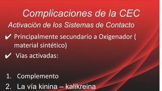 Complicaciones de la CEC
Activación de los Sistemas de Contacto
✔ Principalmente secundario a Oxigenador (
material sintético)
✔ Vías activadas:
1. Complemento
2. La vía kinina – kalikreina
 