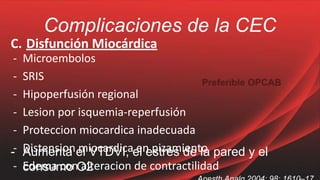 Complicaciones de la CEC
C. Disfunción Miocárdica
- Microembolos
- SRIS
- Hipoperfusión regional
- Lesion por isquemia-reperfusión
- Proteccion miocardica inadecuada
- Distension miocardica en pizamiento
- Edema con alteracion de contractilidad
- Aumenta el VTDVI, el estrés de la pared y el
consumo O2
 