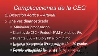 Complicaciones de la CEC
▪ Reparación o cambio de Aorta.
2. Disección Aortica – Arterial
o Una vez diagnosticada
▪ Minimizar propagación.
▪ Si antes de CEC = Reducir PAM y onda de PA.
▪ Durante CEC = Flujo y PP a lo mínimo.
▪ Llevar a hipotermia (Protección): 19 – 20 grados.
▪ Canular otro sitio ( Femo
E
ra
c
l
o
).
cardiografia
TE
▪ Posible reimplante de
e
C
x
o
t
r
e
o
n
n
s
a
ió
ri
n
as
de la
 