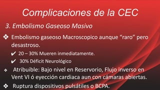 Complicaciones de la CEC
3. Embolismo Gaseoso Masivo
❖ Embolismo gaseoso Macroscopico aunque “raro” pero
desastroso.
✔ 20 – 30% Mueren inmediatamente.
✔ 30% Déficit Neurológico
❖ Atribuible: Bajo nivel en Reservorio, Flujo inverso en
Vent VI ó eyección cardiaca aun con cámaras abiertas.
❖ Ruptura dispositivos pulsátiles o BCPA.
 