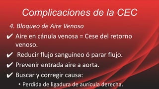 Complicaciones de la CEC
4. Bloqueo de Aire Venoso
✔ Aire en cánula venosa = Cese del retorno
venoso.
✔ Reducir flujo sanguíneo ó parar flujo.
✔ Prevenir entrada aire a aorta.
✔ Buscar y corregir causa:
• Perdida de ligadura de aurícula derecha.
 