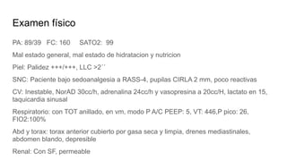 Examen físico
PA: 89/39 FC: 160 SATO2: 99
Mal estado general, mal estado de hidratacion y nutricion
Piel: Palidez +++/+++, LLC >2´´
SNC: Paciente bajo sedoanalgesia a RASS-4, pupilas CIRLA 2 mm, poco reactivas
CV: Inestable, NorAD 30cc/h, adrenalina 24cc/h y vasopresina a 20cc/H, lactato en 15,
taquicardia sinusal
Respiratorio: con TOT anillado, en vm, modo P A/C PEEP: 5, VT: 446,P pico: 26,
FIO2:100%
Abd y torax: torax anterior cubierto por gasa seca y limpia, drenes mediastinales,
abdomen blando, depresible
Renal: Con SF, permeable
 