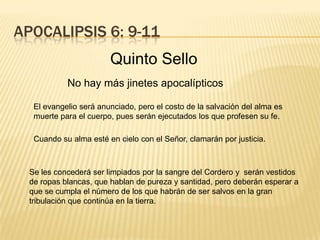 APOCALIPSIS 6: 9-11
Quinto Sello
El evangelio será anunciado, pero el costo de la salvación del alma es
muerte para el cuerpo, pues serán ejecutados los que profesen su fe.
Cuando su alma esté en cielo con el Señor, clamarán por justicia.
Se les concederá ser limpiados por la sangre del Cordero y serán vestidos
de ropas blancas, que hablan de pureza y santidad, pero deberán esperar a
que se cumpla el número de los que habrán de ser salvos en la gran
tribulación que continúa en la tierra.
No hay más jinetes apocalípticos
 