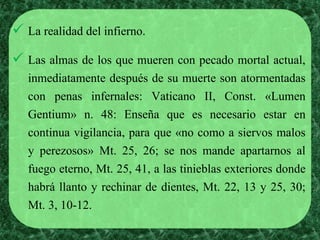  La realidad del infierno. 
 Las almas de los que mueren con pecado mortal actual, 
inmediatamente después de su muerte son atormentadas 
con penas infernales: Vaticano II, Const. «Lumen 
Gentium» n. 48: Enseña que es necesario estar en 
continua vigilancia, para que «no como a siervos malos 
y perezosos» Mt. 25, 26; se nos mande apartarnos al 
fuego eterno, Mt. 25, 41, a las tinieblas exteriores donde 
habrá llanto y rechinar de dientes, Mt. 22, 13 y 25, 30; 
Mt. 3, 10-12. 
 