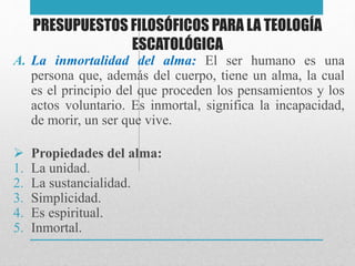 PRESUPUESTOS FILOSÓFICOS PARA LA TEOLOGÍA 
ESCATOLÓGICA 
A. La inmortalidad del alma: El ser humano es una 
persona que, además del cuerpo, tiene un alma, la cual 
es el principio del que proceden los pensamientos y los 
actos voluntario. Es inmortal, significa la incapacidad, 
de morir, un ser que vive. 
 Propiedades del alma: 
1. La unidad. 
2. La sustancialidad. 
3. Simplicidad. 
4. Es espiritual. 
5. Inmortal. 
 