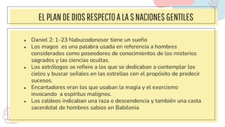 ELPLANDEDIOSRESPECTOALASNACIONES GENTILES
● Daniel 2: 1-23 Nabucodonosor tiene un sueño
● Los magos es una palabra usada en referencia a hombres
considerados como poseedores de conocimientos de los misterios
sagrados y las ciencias ocultas.
● Los astrólogos se refiere a los que se dedicaban a contemplar los
cielos y buscar señales en las estrellas con el propósito de predecir
sucesos.
● Encantadores eran los que usaban la magia y el exorcismo
invocando a espíritus malignos.
● Los caldeos indicaban una raza o descendencia y también una casta
sacerdotal de hombres sabios en Babilonia
 