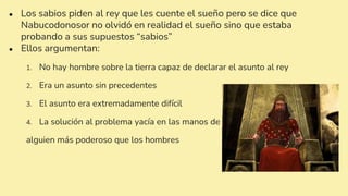 ● Los sabios piden al rey que les cuente el sueño pero se dice que
Nabucodonosor no olvidó en realidad el sueño sino que estaba
probando a sus supuestos “sabios”
● Ellos argumentan:
1. No hay hombre sobre la tierra capaz de declarar el asunto al rey
2. Era un asunto sin precedentes
3. El asunto era extremadamente difícil
4. La solución al problema yacía en las manos de
alguien más poderoso que los hombres
 