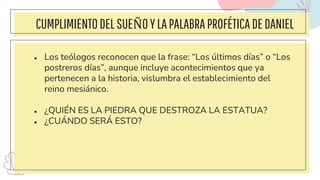CUMPLIMIENTODELSUEÑOYLAPALABRAPROFÉTICADEDANIEL
● Los teólogos reconocen que la frase: “Los últimos días” o “Los
postreros días”, aunque incluye acontecimientos que ya
pertenecen a la historia, vislumbra el establecimiento del
reino mesiánico.
● ¿QUIÉN ES LA PIEDRA QUE DESTROZA LA ESTATUA?
● ¿CUÁNDO SERÁ ESTO?
 